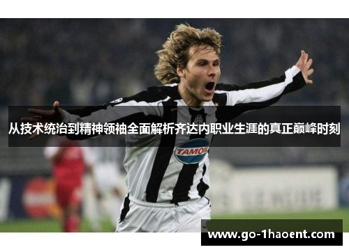 从技术统治到精神领袖全面解析齐达内职业生涯的真正巅峰时刻 从技术统治到精神领袖全面解析齐达内职业生涯的真正巅峰时刻