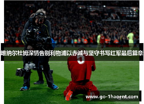 维纳尔杜姆深情告别利物浦以赤诚与坚守书写红军最后篇章 维纳尔杜姆深情告别利物浦以赤诚与坚守书写红军最后篇章