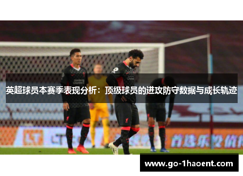 英超球员本赛季表现分析:顶级球员的进攻防守数据与成长轨迹 英超球员本赛季表现分析:顶级球员的进攻防守数据与成长轨迹