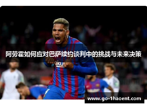 阿劳霍如何应对巴萨续约谈判中的挑战与未来决策 阿劳霍如何应对巴萨续约谈判中的挑战与未来决策