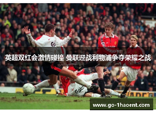 英超双红会激情碰撞 曼联迎战利物浦争夺荣耀之战 英超双红会激情碰撞 曼联迎战利物浦争夺荣耀之战
