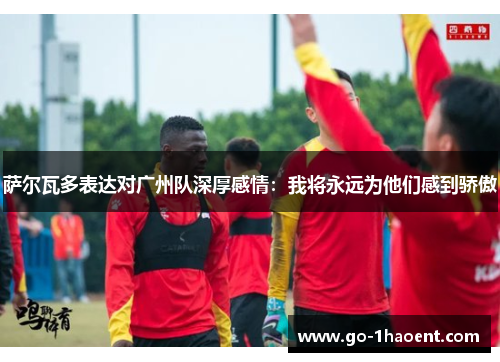 萨尔瓦多表达对广州队深厚感情：我将永远为他们感到骄傲