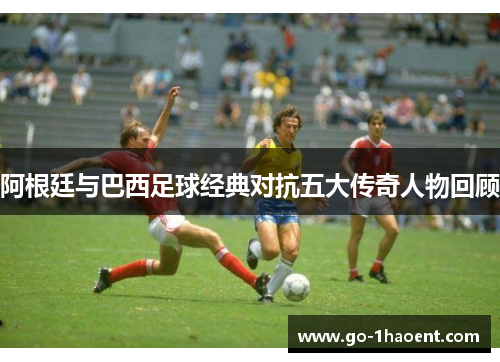 阿根廷与巴西足球经典对抗五大传奇人物回顾 阿根廷与巴西足球经典对抗五大传奇人物回顾